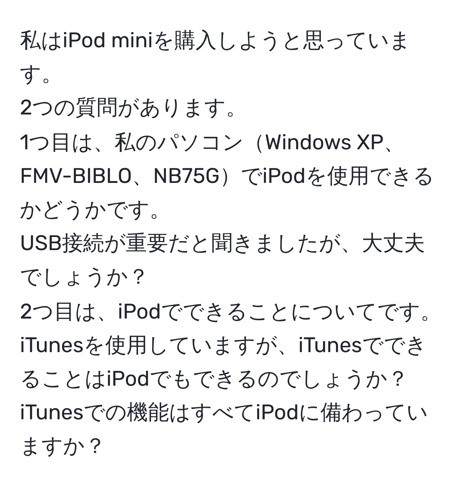 私はiPod miniを購入しようと思っています。  
2つの質問があります。  
1つ目は、私のパソコンWindows XP、FMV-BIBLO、NB75GでiPodを使用できるかどうかです。  
USB接続が重要だと聞きましたが、大丈夫でしょうか？  
2つ目は、iPodでできることについてです。  
iTunesを使用していますが、iTunesでできることはiPodでもできるのでしょうか？  
iTunesでの機能はすべてiPodに備わっていますか？