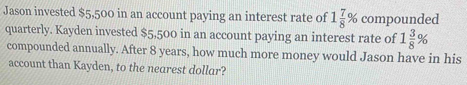 Jason invested $5,500 in an account paying an interest rate of 1 7/8 % compounded 
quarterly. Kayden invested $5,500 in an account paying an interest rate of 1 3/8 %
compounded annually. After 8 years, how much more money would Jason have in his 
account than Kayden, to the nearest dollar?