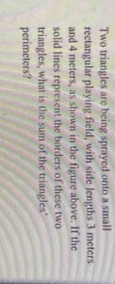 Two triangles are being sprayed onto a small 
rectangular playing field, with side lengths 3 meters
and 4 meters, as shown in the figure above. If the 
solid lines represent the borders of these two 
triangles, what is the sum of the triangles’ 
perimeters?