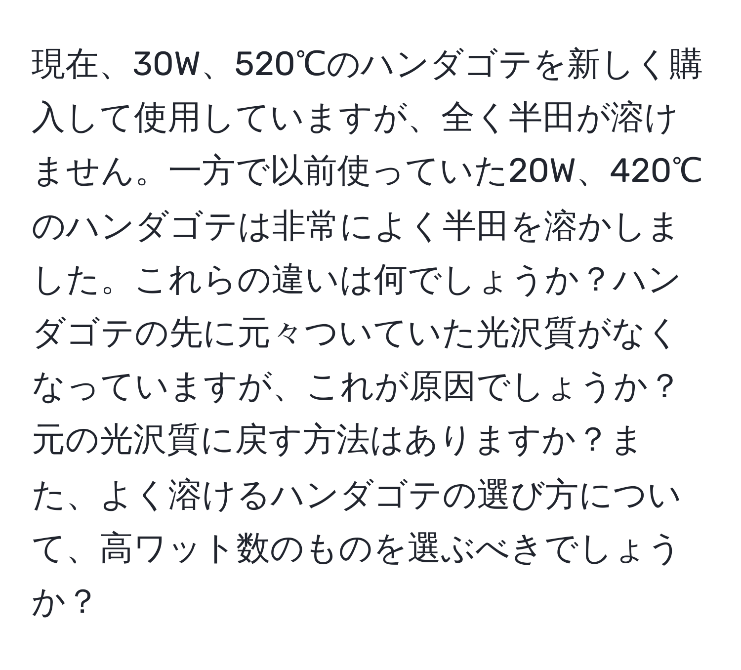 現在、30W、520℃のハンダゴテを新しく購入して使用していますが、全く半田が溶けません。一方で以前使っていた20W、420℃のハンダゴテは非常によく半田を溶かしました。これらの違いは何でしょうか？ハンダゴテの先に元々ついていた光沢質がなくなっていますが、これが原因でしょうか？元の光沢質に戻す方法はありますか？また、よく溶けるハンダゴテの選び方について、高ワット数のものを選ぶべきでしょうか？