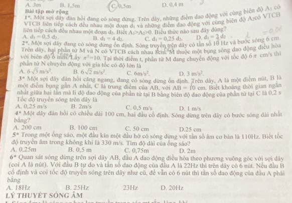 A. 3m B. 1,5m C. 0.5m D. 0,4 m
Bài tập mở rộng
1° 2. Một sợi dây dàn hồi đang có sóng dừng. Trên dây, những điểm đao động với cùng biên độ 1 có
VTCB liên tiếp cách đều nhau một đoạn dị và những điễm đạo động với cùng biên độ A₂cô VTCB
liên tiếp cách đêu nhau một đoạn d_2. Bict A_1>A_2>0. Biểu thức nào sau đây đùng?
A. d_1=0.5d_2. B. d_1=4d_2. C. d_1=0.25d_2. D. d_1=2d_2
2°. Một sợi dây đang có sóng đừng ôn định. Sông truyền trên dây có tân số 10 Hz và bước sông 6 cm
Trên đây, hại phần tử M và N có VTCB cách nhau 8cm M thuộc một bụng sống dao động điều hòa
với biên độ 6 mm Lây π^2=10
phần tử N chuyển động với gia tốc có độ lớn là 1. Tại thời điễm t, phần từ M đang chuyên động với tốc độ 6π cm/s thì
A. 6sqrt(3)m/s^2. B. 6sqrt(2)m/s^2. C. 6m/s^2. D. 3m/s^2.
3° Một sợi dây dàn hồi căng ngang, đang có sông dừng ôn định. Trên dây, A là một điểm nút, B là
một điểm bụng gần A nhất, C là trung điễm của AB, với AB=10cm. Biết khoảng thời gian ngắn
nhất giữa hai lân mà li độ dao động của phân tử tại B băng biên độ dao động của phân từ tại C là 0,2 s
Tốc độ truyền sóng trên dây là
A. 0,25 m/s B. 2m/s C. 0,5 m/s D. 1 m/s
4° Một dây đàn hồi có chiêu dài 100 cm, hai đầu cổ định. Sông dừng trên dây có bước sóng dài nhất
bằng?
A. 200 cm B. 100 cm C. 50 cm D.25 cm
5^* Trong một ống sáo, một đầu kín một đầu hỡ có sóng dừng với tần số âm cơ bản là 110Hz. Biết tốc
độ truyển âm trong không khí là 330 m/s. Tìm độ dài của ống sảo?
A. 0,25m B. 0,5 m C. 0,75m D. 2m
6^(th) Quan sát sóng dừng trên sợi dây AB, đầu A dao động điều hòa theo phương vuông góc với sợi dây
(coi A là nút). Với đầu B tự do và tần số dao động của đầu A là 22Hz thì trên dây có 6 nút. Nều đầu B
cổ định và coi tốc độ truyền sóng trên dây như cũ, đề vẫn có 6 nút thì tần số dao động của đầu A phải
bằng
A. 18Hz B. 25Hz 23Hz D. 20Hz
lý thuyệt sóng âm