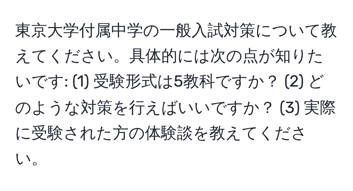 東京大学付属中学の一般入試対策について教えてください。具体的には次の点が知りたいです: (1) 受験形式は5教科ですか？ (2) どのような対策を行えばいいですか？ (3) 実際に受験された方の体験談を教えてください。