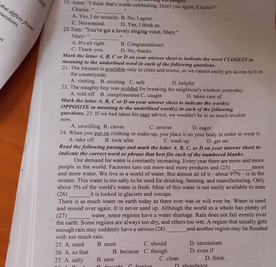 ig excges.
19. Anne: "I think that's worth celebrating. Don't you agree, Charlie?"
Charlie: " "
A. Yes, I do actually. B. No, I agree.
uestions
hat differs frot 20.Tom: "You've got a lovely singing voice, Mary."
C. Nevermind. D. Yes, I think so.
Mary: "_
rt A. It's all right. B. Congratulations!
C. Thank you. D. No, thanks.
Mark the letter A, B, C or D on your answer sheet to indicate the word CLOSEST in
meaning to the underlined word in each of the following questions.
21. The Internet is available only in cities and towns, so we cannot easily get access to it in
the countryside.
A. visiting B. existing C. safe D. helpful
22. The naughty boy was scolded for breaking the neighbour's window yesterday.
A. told off B. complimented C. caught D. taken care of
Mark the letter A, B, C or D on your answer sheet to indicate the word(s)
OPPOSITE in meaning to the underlined word(s) in each of the following
questions. 23. If we had taken his sage advice, we wouldn't be in so much trouble
now.
A. unwilling B. clever C. unwise D. eager
24. When you put on clothing or make-up, you place it on your body in order to wear it.
A. take off B. look after C. wash up D. get on
Read the following passage and mark the letter A, B, C, or D on your answer sheet to
indicate the correct word or phrase that best fits each of the numbered blanks.
Our demand for water is constantly increasing. Every year there are more and more
people in the world. Factories turn out more and more products and (25)_ more
and more water. We live in a world of water. But almost all of it - about 97% - is in the
oceans. This water is too salty to be used for drinking, farming, and manufacturing. Only
about 3% of the world's water is fresh. Most of this water is not easily available to man
(26)_ it is locked in glaciers and icecaps.
There is as much water on earth today as there ever was or will ever be. Water is used
and reused over again. It is never used up. Although the world as a whole has plenty of
(27)_ water, some regions have a water shortage. Rain does not fall evenly over
the earth. Some regions are always too dry, and others too wet. A region that usually gets
enough rain may suddenly have a serious (28) _and another region may be flooded 
with too much rain.
25. A. need B. must C. should D. necessitate
26. A. so that B. because C. though D. even if
27. A. salty B. new C. clean D. fresh
fmine