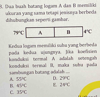 Dua buah batang logam A dan B memiliki
ukuran yang sama tetapi jenisnya berbeda
dihubungkan seperti gambar.
Kedua logam memiliki suhu yang berbeda
pada kedua ujungnya. Jika koefisien
konduksi termal A adalah setengah
konduksi termal B, maka suhu pada
sambungan batang adalah ....
A. 55°C D. 29°C
B. 45°C E. 24°C
C. 35°C