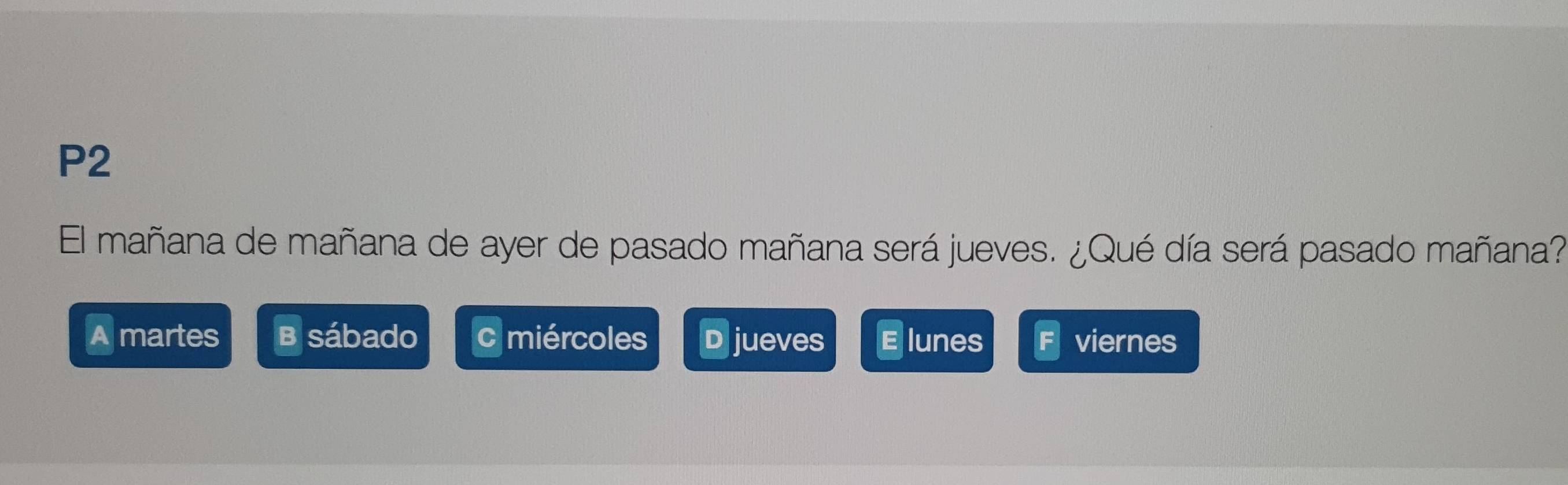 P2
El mañana de mañana de ayer de pasado mañana será jueves. ¿Qué día será pasado mañana?
A martes B sábado cmiércoles D jueves E lunes viernes