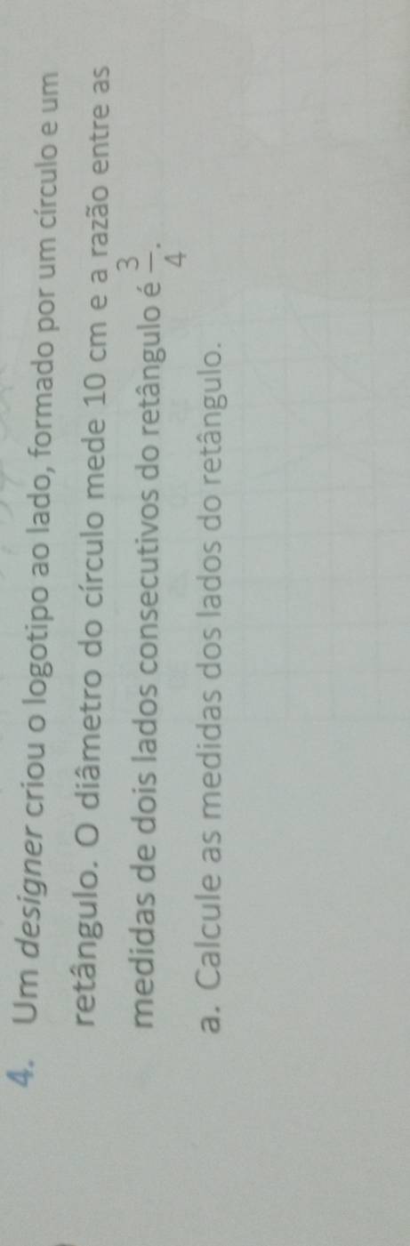 Um designer criou o logotipo ao lado, formado por um círculo e um 
retângulo. O diâmetro do círculo mede 10 cm e a razão entre as 
medidas de dois lados consecutivos do retângulo é  3/4 . 
a. Calcule as medidas dos lados do retângulo.