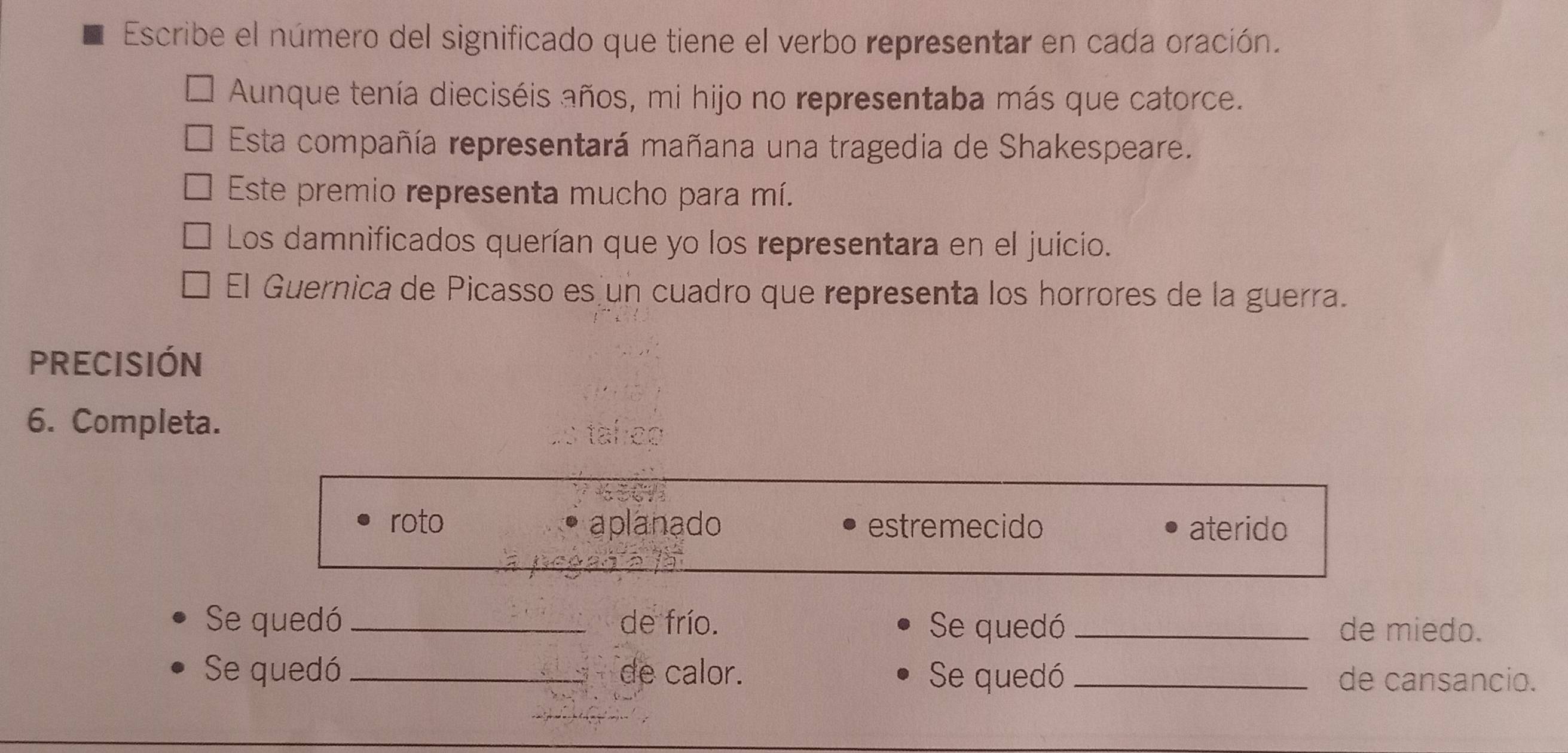 Escribe el número del significado que tiene el verbo representar en cada oración.
Aunque tenía dieciséis años, mi hijo no representaba más que catorce.
Esta compañía representará mañana una tragedia de Shakespeare.
Este premio representa mucho para mí.
Los damnificados querían que yo los representara en el juicio.
El Guernica de Picasso es un cuadro que representa los horrores de la guerra.
PRECISIÓN
6. Completa.
roto aplanado estremecido aterido
Se quedó _de frío. Se quedó _de miedo.
Se quedó _de calor. Se quedó _de cansancio.