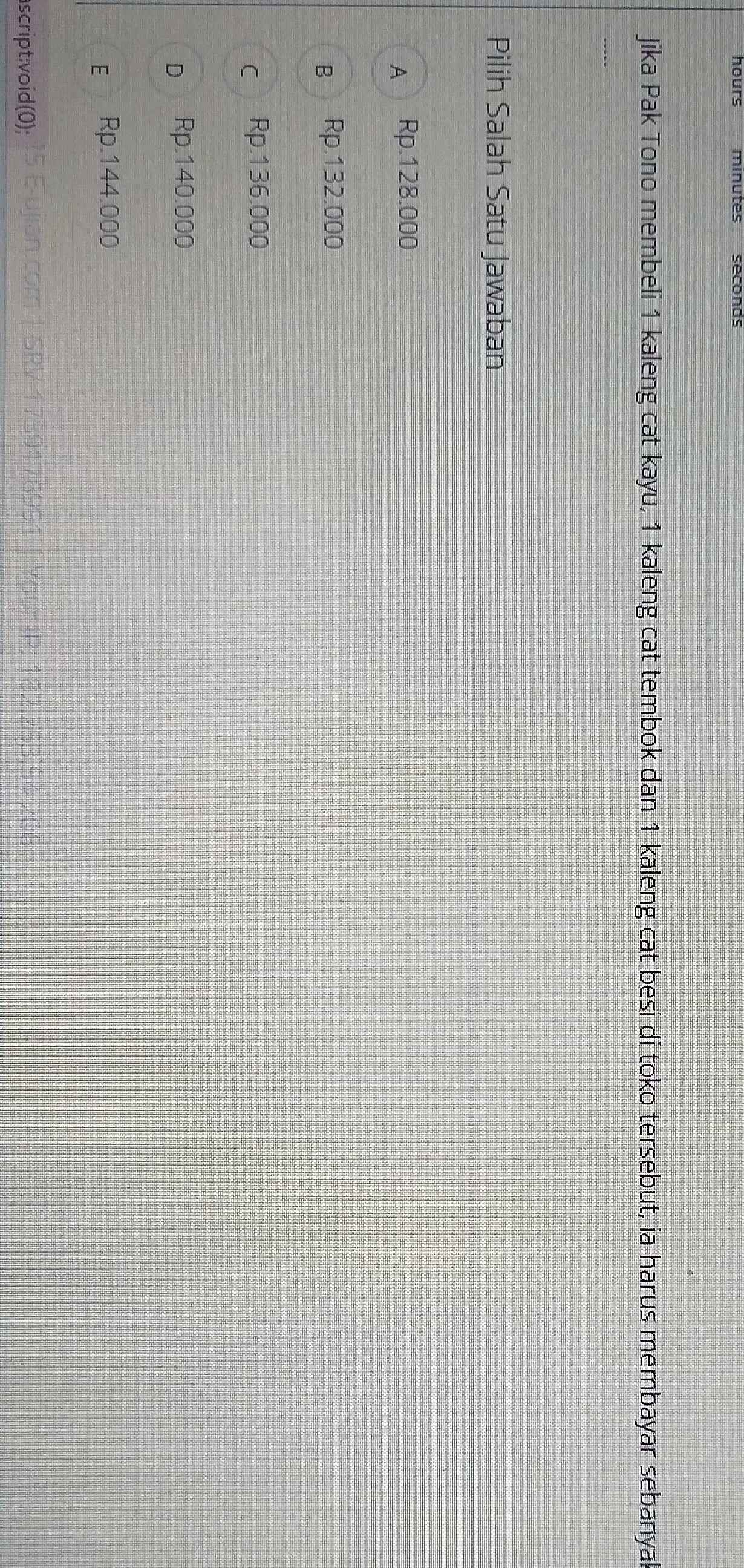 hours minutes seconas
Jika Pak Tono membeli 1 kaleng cat kayu, 1 kaleng cat tembok dan 1 kaleng cat besi di toko tersebut, ia harus membayar sebanyal
Pilih Salah Satu Jawaban
A Rp.128.000
B Rp.132.000
C Rp.136.000
D Rp.140.000
É Rp.144.000
ascript:void(0);