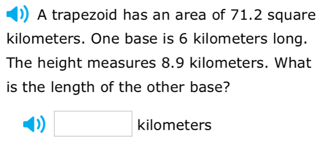 A trapezoid has an area of 71.2 square
kilometers. One base is 6 kilometers long. 
The height measures 8.9 kilometers. What 
is the length of the other base? 
□ 1 ki ilometers