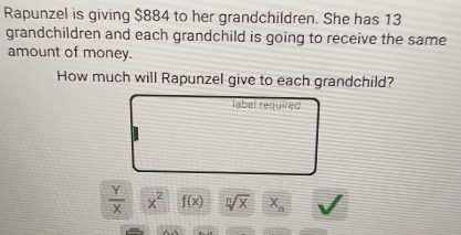 Rapunzel is giving $884 to her grandchildren. She has 13
grandchildren and each grandchild is going to receive the same 
amount of money. 
How much will Rapunzel give to each grandchild? 
label required
 Y/X  x^2 f(x) sqrt[n](x) X_n