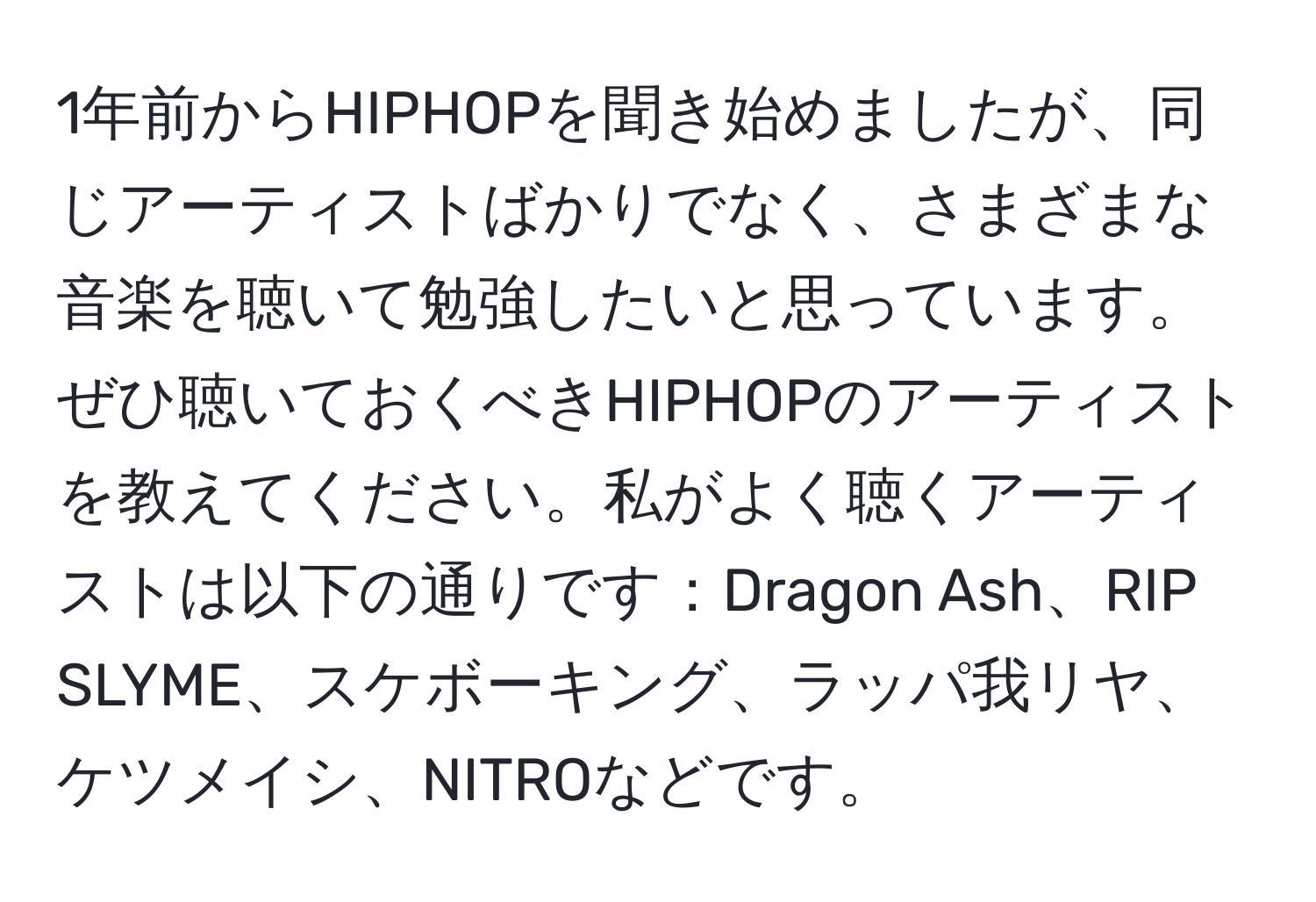 1年前からHIPHOPを聞き始めましたが、同じアーティストばかりでなく、さまざまな音楽を聴いて勉強したいと思っています。ぜひ聴いておくべきHIPHOPのアーティストを教えてください。私がよく聴くアーティストは以下の通りです：Dragon Ash、RIP SLYME、スケボーキング、ラッパ我リヤ、ケツメイシ、NITROなどです。