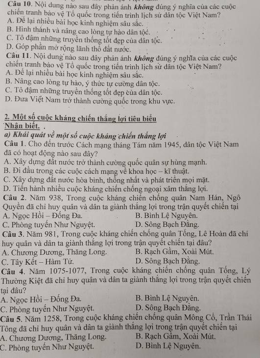 Nội dung nào sau đây phản ánh không đúng ý nghĩa của các cuộc
chiến tranh bảo vệ Tổ quốc trong tiền trình lịch sử dân tộc Việt Nam?
A. Để lại nhiều bài học kinh nghiệm sâu sắc.
B. Hình thành và nâng cao lòng tự hào dân tộc.
C. Tô đậm những truyền thống tốt đẹp của dân tộc.
D. Góp phần mở rộng lãnh thổ đất nước.
Câu 11. Nội dung nào sau đây phản ánh không đúng ý nghĩa của các cuộc
chiến tranh bảo vệ Tổ quốc trong tiến trình lịch sử dân tộc Việt Nam?
A. Để lại nhiều bài học kinh nghiệm sâu sắc.
B. Nâng cao lòng tự hào, ý thức tự cường dân tộc.
C. Tô đậm những truyền thống tốt đẹp của dân tộc.
D. Đưa Việt Nam trở thành cường quốc trong khu vực.
2. Một số cuộc kháng chiến thắng lợi tiêu biểu
*Nhận biết.
a) Khái quát về một số cuộc kháng chiến thắng lợi
Câu 1. Cho đến trước Cách mạng tháng Tám năm 1945, dân tộc Việt Nam
đã có hoạt động nào sau đây?
A. Xây dựng đất nước trở thành cường quốc quân sự hùng mạnh.
B. Đi đầu trong các cuộc cách mạng về khoa học - kĩ thuật.
C. Xây dựng đất nước hòa bình, thổng nhất và phát triển mọi mặt.
D. Tiến hành nhiều cuộc kháng chiến chống ngoại xâm thắng lợi.
Câu 2. Năm 938, Trong cuộc kháng chiến chống quân Nam Hán, Ngô
Quyền đã chỉ huy quân và dân ta giành thắng lợi trong trận quyết chiến tại
A. Ngọc Hồi - Đống Đa. B. Bình Lệ Nguyên.
C. Phòng tuyển Như Nguyệt. D. Sông Bạch Đằng.
Câu 3. Năm 981, Trong cuộc kháng chiến chống quân Tổng, Lê Hoàn đã chi
huy quân và dân ta giành thắng lợi trong trận quyết chiến tại đâu?
A. Chương Dương, Thăng Long. B. Rạch Gầm, Xoài Mút.
C. Tây Kết - Hàm Tử. D. Sông Bạch Đằng.
Câu 4. Năm 1075-1077, Trong cuộc kháng chiến chống quân Tổng, Lý
Thường Kiệt đã chỉ huy quận và dân ta giành thắng lợi trong trận quyết chiến
tại đâu?
A. Ngọc Hồi - Đống Đa. B. Bình Lệ Nguyên.
C. Phòng tuyển Như Nguyệt. D. Sông Bạch Đằng.
Câu 5. Năm 1258, Trong cuộc kháng chiến chồng quân Mông Cổ, Trần Thái
Tông đã chỉ huy quân và dân ta giành thắng lợi trong trận quyết chiến tại
A. Chương Dương, Thăng Long.  B. Rạch Gầm, Xoài Mút.
C. Phòng tuyến Như Nguyệt. D. Bình Lệ Nguyên.