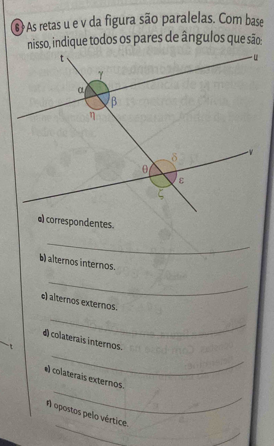 6?As retas u e v da figura são paralelas. Com base 
nisso, indique todos os pares de ângulos que são: 
a) correspondentes. 
_ 
b) alternos internos. 
_ 
c) alternos externos. 
_ 
_ 
d) colaterais internos. 
t 
_ 
e) colaterais externos. 
_ 
#) opostos pelo vértice. 
_