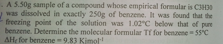 A 5.50g sample of a compound whose empirical formular is C3H30
was dissolved in exactly 250g of benzene. It was found that the 
freezing point of the solution was 1.02°C below that of pure 
benzene. Determine the molecular formular Tf for benzene =55°C
△ H_f for benzene =9.83Kimol^(-1)