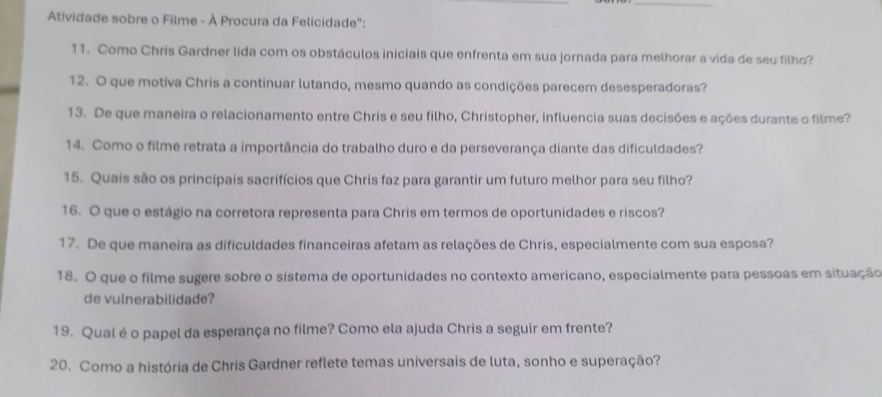 Atividade sobre o Filme - À Procura da Felicidade": 
11. Como Chris Gardner lida com os obstáculos iniciais que enfrenta em sua jornada para melhorar a vida de seu filho? 
12. O que motiva Chris a continuar lutando, mesmo quando as condições parecem desesperadoras? 
13. De que maneira o relacionamento entre Chris e seu filho, Christopher, influencia suas decisões e ações durante o filme? 
14. Como o filme retrata a importância do trabalho duro e da perseverança diante das dificuldades? 
15. Quais são os principais sacrifícios que Chris faz para garantir um futuro melhor para seu filho? 
16. O que o estágio na corretora representa para Chris em termos de oportunidades e riscos? 
17. De que maneira as dificuldades financeiras afetam as relações de Chris, especialmente com sua esposa? 
18. O que o filme sugere sobre o sistema de oportunidades no contexto americano, especialmente para pessoas em situação 
de vulnerabilidade? 
19. Qual éo papel da esperança no filme? Como ela ajuda Chris a seguir em frente? 
20. Como a história de Chris Gardner reflete temas universais de luta, sonho e superação?