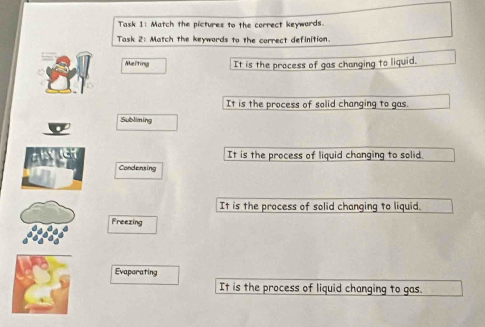 Task 1: Match the pictures to the correct keywords.
Task 2: Match the keywords to the correct definition.
Melting It is the process of gas changing to liquid.
It is the process of solid changing to gas.
Subliming
any It is the process of liquid changing to solid.
Condensing
It is the process of solid changing to liquid.
Freezing
Evaporating
It is the process of liquid changing to gas.