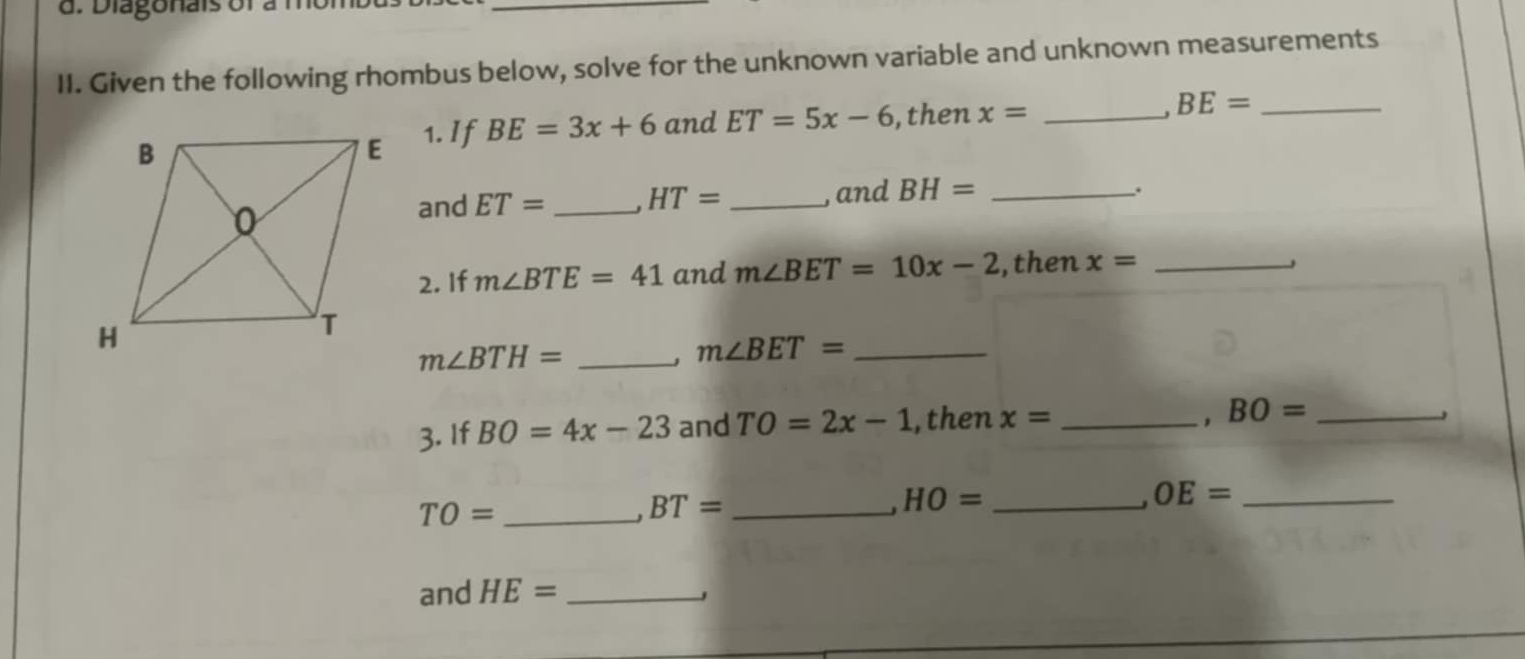 Given the following rhombus below, solve for the unknown variable and unknown measurements 
1. If BE=3x+6 and ET=5x-6 , then x= _ BE= _ 
. 
and ET= _ HT= _,and BH= _ 
2. If m∠ BTE=41 and m∠ BET=10x-2 ,then x= _ 
_ m∠ BTH=
_ m∠ BET=. 
3. If BO=4x-23 and TO=2x-1 ,then x= _ BO= _ 
_ HO=
TO= _
BT= _ 
_ OE=
and HE= _