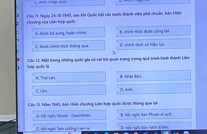 Ann, Pnap, Đuc.
Câu 77. Ngày 24-10-1945, sau khi Quốc hội các nước thành viên phê chuẩn, bản Hiến
chương của Liên hợp quốc
A. được bổ sung, hoàn chỉnh. B. chính thức được công bố.
C. được chính thức thông qua. D. chính thức có hiệu lực.
Câu 12. Một trong những quốc gia có vai trò quan trọng trong quá trình hình thành Liên
D hợp quốc là
A. Thái Lan. B. Nhật Bán.
C. Lào. D. Anh.
Câu 13. Năm 1945, bản Hiến chương Liên hợp quốc được thông qua tại
A. hội nghị Vécxai - Oasinhtơn. B. hội nghị Xan Phran-xi-xcô.
C. hội nghị Tam cường I-an-ta. D. hội nghị Bản Môn Điếm.