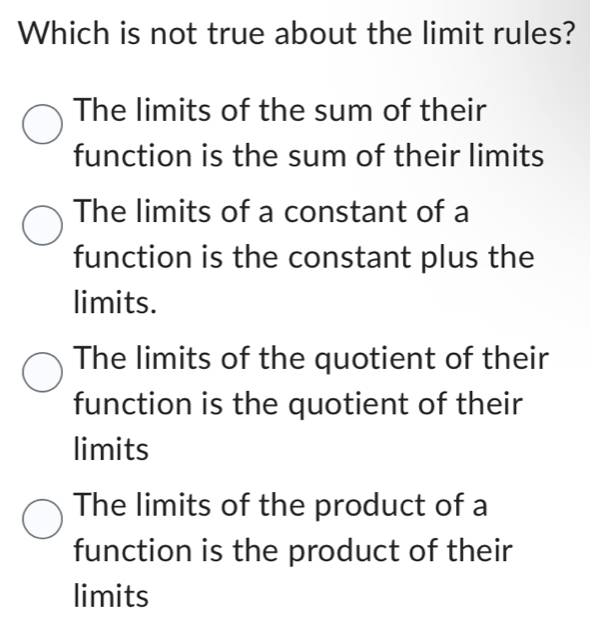 Which is not true about the limit rules?
The limits of the sum of their
function is the sum of their limits
The limits of a constant of a
function is the constant plus the
limits.
The limits of the quotient of their
function is the quotient of their
limits
The limits of the product of a
function is the product of their
limits