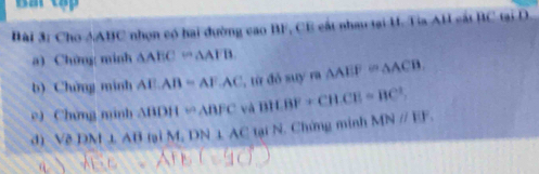 Cho AABC nhọn có hai đường cao BF, CE cất nhau tại H. Tia AH cất BC tại D
a) Chứng minh △ AECrightarrow △ AFB
b) Chứng minh AEAB=AFAC , từ đỏ suy m△ AEF≌ △ ACB. 
e) Chứng minh △ BDH≌ △ BFC và BH.BF+CH.CE=BC^2. 
d) △ DNI⊥ AB M,DN⊥ AC tại N. Chứng minh MNparallel EF_1