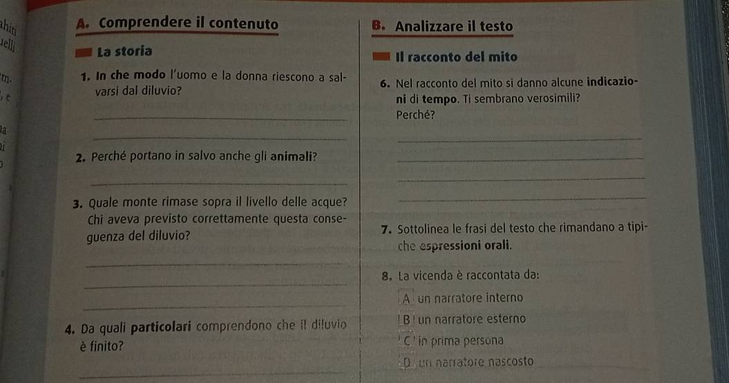 hid
A. Comprendere il contenuto B. Analizzare il testo
telli
La storia Il racconto del mito
m. 1. In che modo l'uomo e la donna riescono a sal- 6. Nel racconto del mito si danno alcune indicazio-
varsi dal diluvio?
e ni di tempo. Ti sembrano verosimili?
_
Perché?
_
_
a
2. Perché portano in salvo anche gli animali?_
_
_
3. Quale monte rimase sopra il livello delle acque?
_
Chi aveva previsto correttamente questa conse-
guenza del diluvio? 7. Sottolinea le frasi del testo che rimandano a tipi-
che espressioni orali.
_
_
8. La vicenda è raccontata da:
_
Aun narratore interno
4. Da quali particolari comprendono che il diluvio B ! un narratore esterno
è finito? C ' in prima persona
_
D un narrátore nascosto