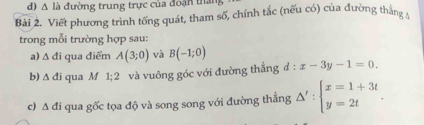 △ la đường trung trực của đoạn tháng 
Bài 2. Viết phương trình tổng quát, tham số, chính tắc (nếu có) của đường thắng A 
trong mỗi trường hợp sau: 
a) △ di qua điểm A(3;0) và B(-1;0)
b) △ di qua M 1; 2 và vuông góc với đường thắng d:x-3y-1=0. 
c) △ di qua gốc tọa độ và song song với đường thắng △ ':beginarrayl x=1+3t y=2tendarray..