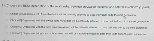 Choose the BEST description of the relationship between survival of the fittest and natural selection? (1 point)
[Choice A] Organisms with favorable traits will be naturally selected to pass their traits on to the next generation.
[Choice B] Organisms with the lowest gene mutations will be naturally selected to pass their traits on to the next generation.
[Choice C] Organisms with the most recessive genes will be naturally selected to pass their traits on to the next generation.
[Choice D] Organisms living in a stable environment will be naturally selected to pass their traits on to the next generation.