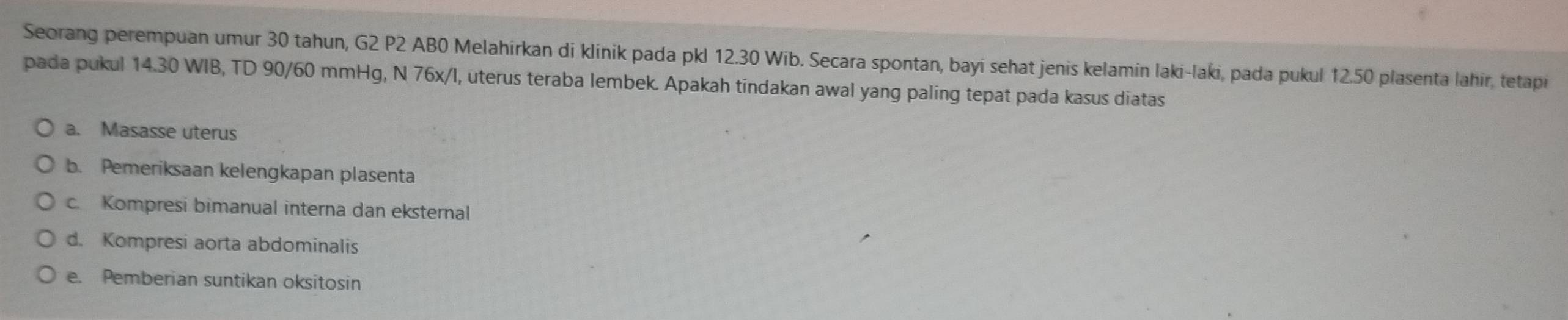 Seorang perempuan umur 30 tahun, G2 P2 AB0 Melahirkan di klinik pada pkl 12.30 Wib. Secara spontan, bayi sehat jenis kelamin laki-laki, pada pukul 12.50 plasenta lahir, tetapi
pada pukul 14.30 WIB, TD 90/60 mmHg, N 76x/l, uterus teraba lembek. Apakah tindakan awal yang paling tepat pada kasus diatas
a. Masasse uterus
b. Pemeriksaan kelengkapan plasenta
c. Kompresi bimanual interna dan eksternal
d. Kompresi aorta abdominalis
e. Pemberian suntikan oksitosin