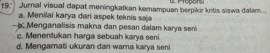 Proporsi
19. Jurnal visual dapat meningkatkan kemampuan berpikir kritis siswa dalam...
a. Menilai karya dari aspek teknis saja
b. Menganalisis makna dan pesan dalam karya seni
c. Menentukan harga sebuah karya seni
d. Mengamati ukuran dan warna karya seni