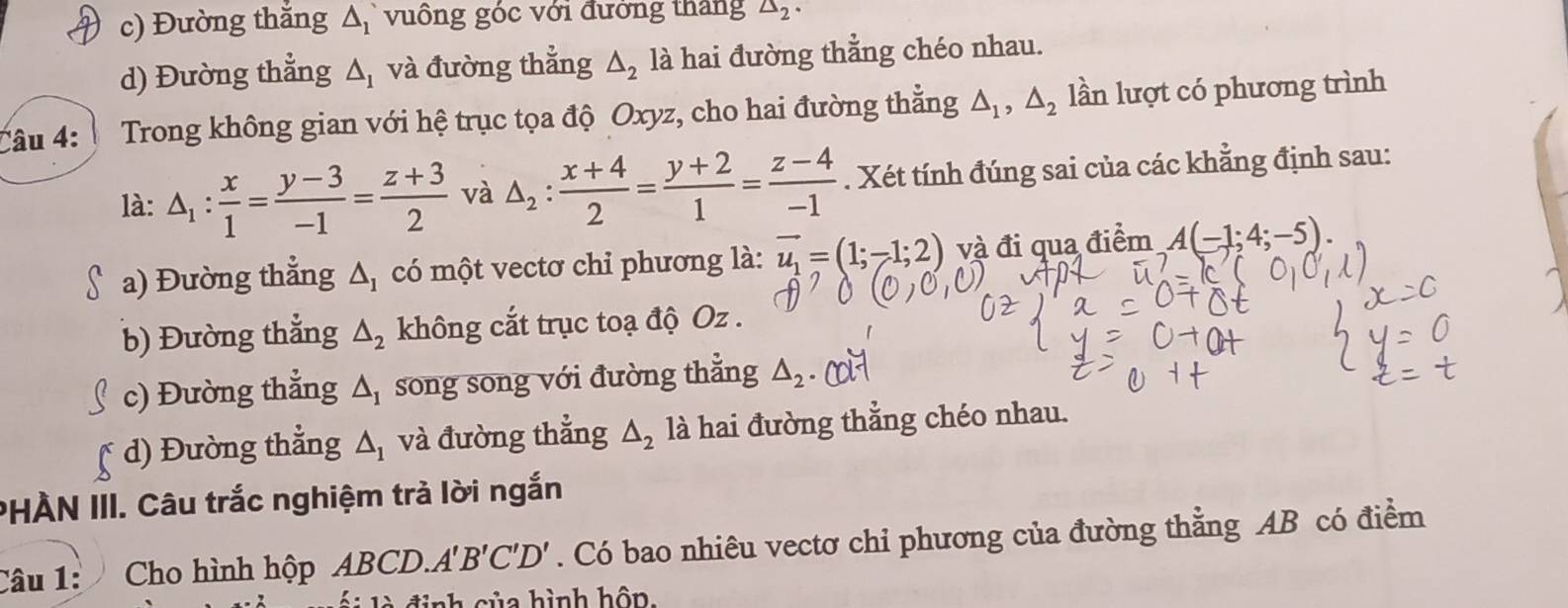 c) Đường thắng △ _1 vuồng góc với đưởng tháng △ _2·
d) Đường thẳng △ _1 và đường thẳng △ _2 là hai đường thẳng chéo nhau.
Câu 4: Trong không gian với hệ trục tọa độ Oxyz, cho hai đường thẳng △ _1, △ _2 lần lượt có phương trình
là: △ _1: x/1 = (y-3)/-1 = (z+3)/2  và △ _2: (x+4)/2 = (y+2)/1 = (z-4)/-1 . Xét tính đúng sai của các khẳng định sau:
a) Đường thẳng △ _1 có một vectơ chỉ phương là: vector u_1=(1;-1;2) và đi qua điểm A(-1;4;-5).
b) Đường thẳng △ _2 không cắt trục toạ độ Oz.
c) Đường thẳng △ _I song song với đường thẳng △ _2
d) Đường thẳng △ _1 và đường thẳng △ _2 là hai đường thẳng chéo nhau.
PHÀN III. Câu trắc nghiệm trả lời ngắn
Câu 1: Cho hình hộp ABCD. A'B'C'D'. Có bao nhiêu vectơ chỉ phương của đường thẳng AB có điểm
h c ủ a hình hôn,