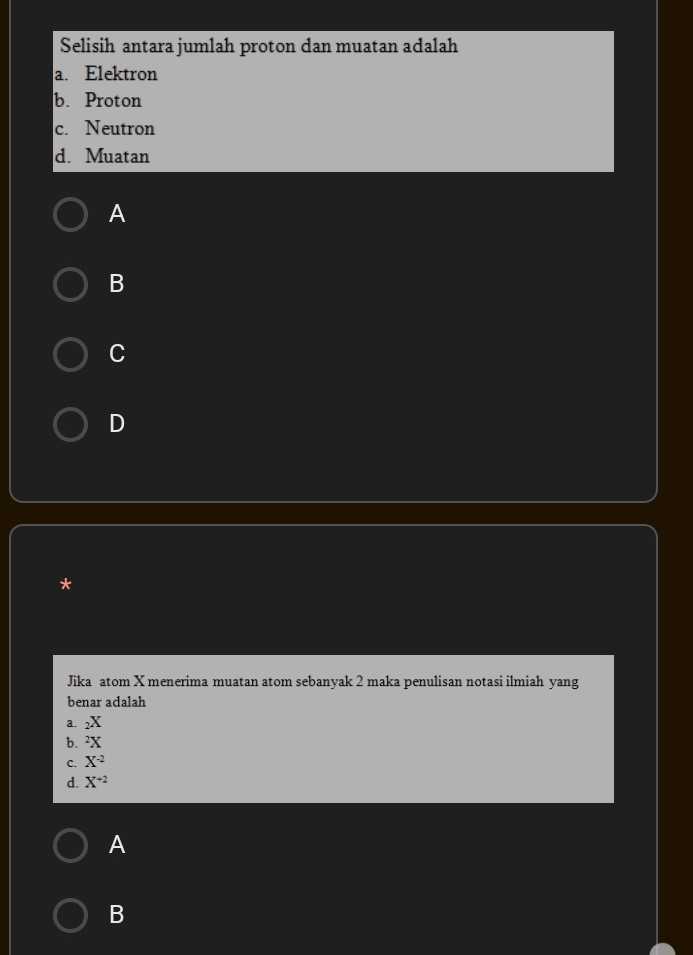 Selisih antara jumlah proton dan muatan adalah
a. Elektron
b. Proton
c. Neutron
d. Muatan
A
B
C
D
*
Jika atom X menerima muatan atom sebanyak 2 maka penulisan notasi ilmiah yang
benar adalah
a. _2X
b. ^2X
C. X^(-2)
d. X^(+2)
A
B
