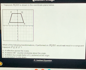 Trapezoid PQ.R.S is shown in the coordinate plane below.
Which of the following transformations, if performed on PQRS, would not result in a congruent
trapezoid P'Q'R'S' ?
B. A rotation A. A reflection across the x-axis.
90° counter-clockwise about the origin.
C. A dilation by a scale factor of 3, centered at the origin.
D. A translation 3 units down
O Untitled Question