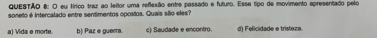 eu Iírico traz ao leitor uma reflexão entre passado e futuro. Esse tipo de movimento apresentado pelo
soneto é intercalado entre sentimentos opostos. Quais são eles?
a) Vida e morte. b) Paz e guerra. c) Saudade e encontro. d) Felicidade e tristeza.