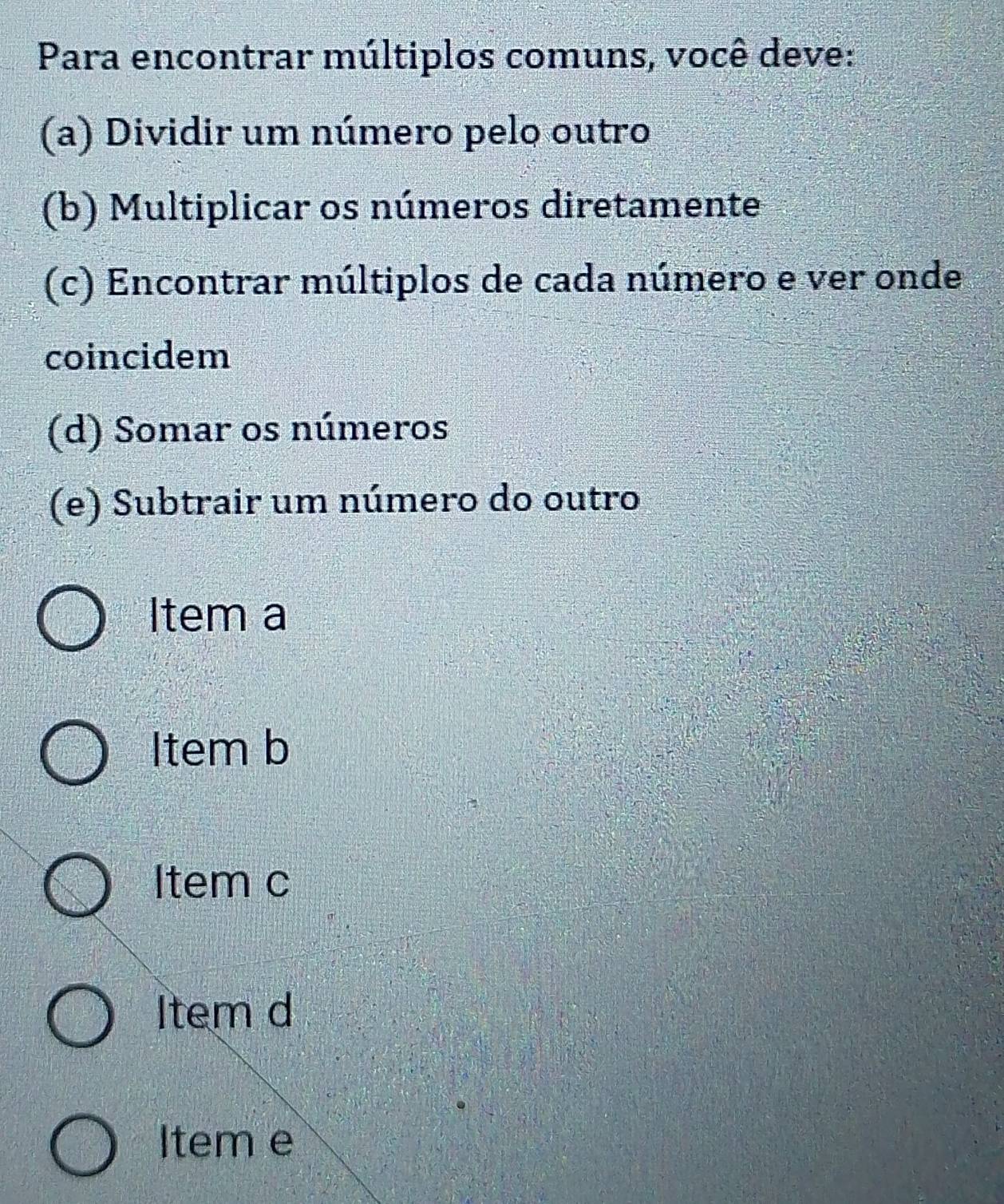 Para encontrar múltiplos comuns, você deve:
(a) Dividir um número pelo outro
(b) Multiplicar os números diretamente
(c) Encontrar múltiplos de cada número e ver onde
coincidem
(d) Somar os números
(e) Subtrair um número do outro
Item a
Item b
Item c
Item d
Item e