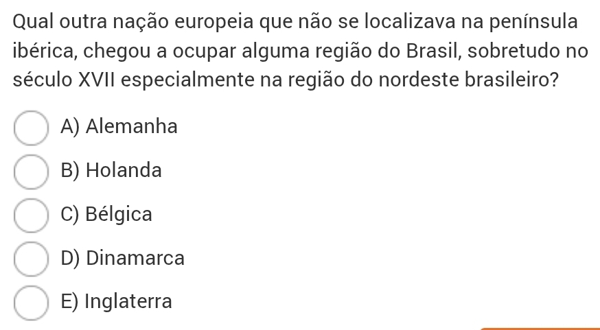 Qual outra nação europeia que não se localizava na península
ibérica, chegou a ocupar alguma região do Brasil, sobretudo no
século XVII especialmente na região do nordeste brasileiro?
A) Alemanha
B) Holanda
C) Bélgica
D) Dinamarca
E) Inglaterra