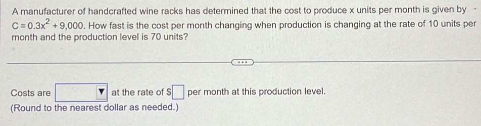 A manufacturer of handcrafted wine racks has determined that the cost to produce x units per month is given by
C=0.3x^2+9,000. How fast is the cost per month changing when production is changing at the rate of 10 units per
month and the production level is 70 units? 
Costs are □ V  at the rate of $□ per month at this production level. 
(Round to the nearest dollar as needed.)