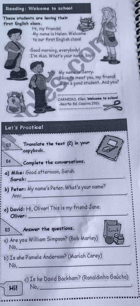 Reading: Welcome to school 
These students are having their 
first English class. 
Hi, my friendsl 
My name is Helen. Welcome 
to our first English class! 
Good morning, everybody! 
I'm Alan. What's your name, boy? 
My name is Jerry. 
Nice to meet you, my friend! 
I am a good student. And you? 
CARNEIRO, Ellen. Welcome to school 
-Recife: Ed. Caseira 2011. 
Let's Practice! 
03 Translate the text (2) in your 
` copybo ok . 
04 Complete the conversations. 
a) Mike: Good afternoon, Sarah. 
Sarah: 
_ 
b) Peter: My name's Peter. What's your name? 
Ann: 
_ 
_ 
c) David: Hi, Oliver! This is my friend Jane. 
Answer the questions. lunch 
a) Are you William Simpson? (Bob Marley) 
No,_ 
b) Is she Pamela Anderson? (Mariah Carey) 
No,_ 
c) Is he David Backham? (Ronaldinho Gaúcho) 
Hi! No,_ 
.
