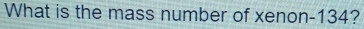 What is the mass number of xenon- 134?