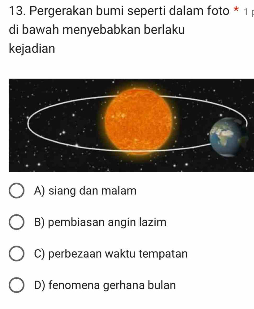 Pergerakan bumi seperti dalam foto * 1 
di bawah menyebabkan berlaku
kejadian
A) siang dan malam
B) pembiasan angin lazim
C) perbezaan waktu tempatan
D) fenomena gerhana bulan