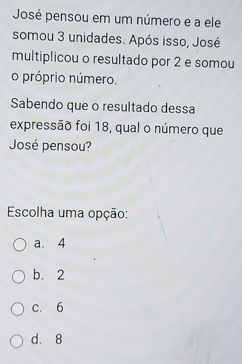 José pensou em um número e a ele
somou 3 unidades. Após isso, José
multiplicou o resultado por 2 e somou
o próprio número.
Sabendo que o resultado dessa
expressão foi 18, qual o número que
José pensou?
Escolha uma opção:
a. 4
b. 2
c. 6
d. 8