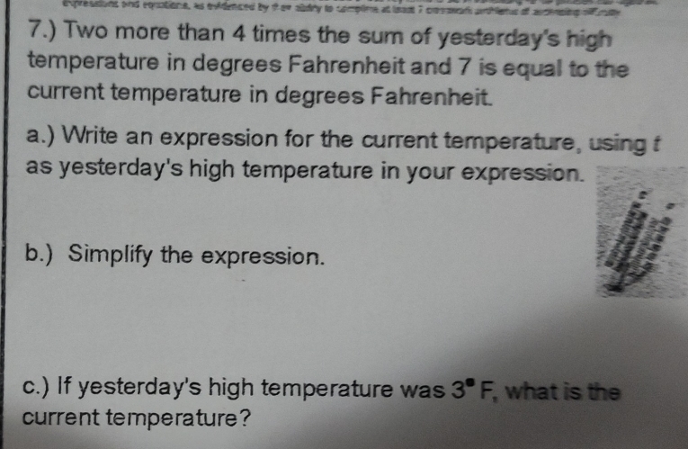 7.) Two more than 4 times the sum of yesterday's high 
temperature in degrees Fahrenheit and 7 is equal to the 
current temperature in degrees Fahrenheit. 
a.) Write an expression for the current temperature, using f
as yesterday's high temperature in your expression. 
b.) Simplify the expression. 
c.) If yesterday's high temperature was 3^(·)F, , what is the 
current temperature?