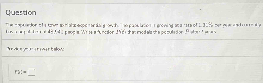 Question 
The population of a town exhibits exponential growth. The population is growing at a rate of 1.31% per year and currently 
has a population of 48,940 people. Write a function P(t) that models the population P after t years. 
Provide your answer below:
P(t)=□