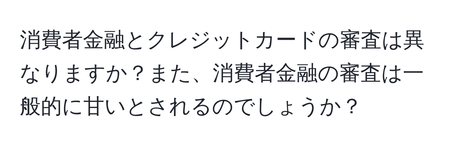 消費者金融とクレジットカードの審査は異なりますか？また、消費者金融の審査は一般的に甘いとされるのでしょうか？