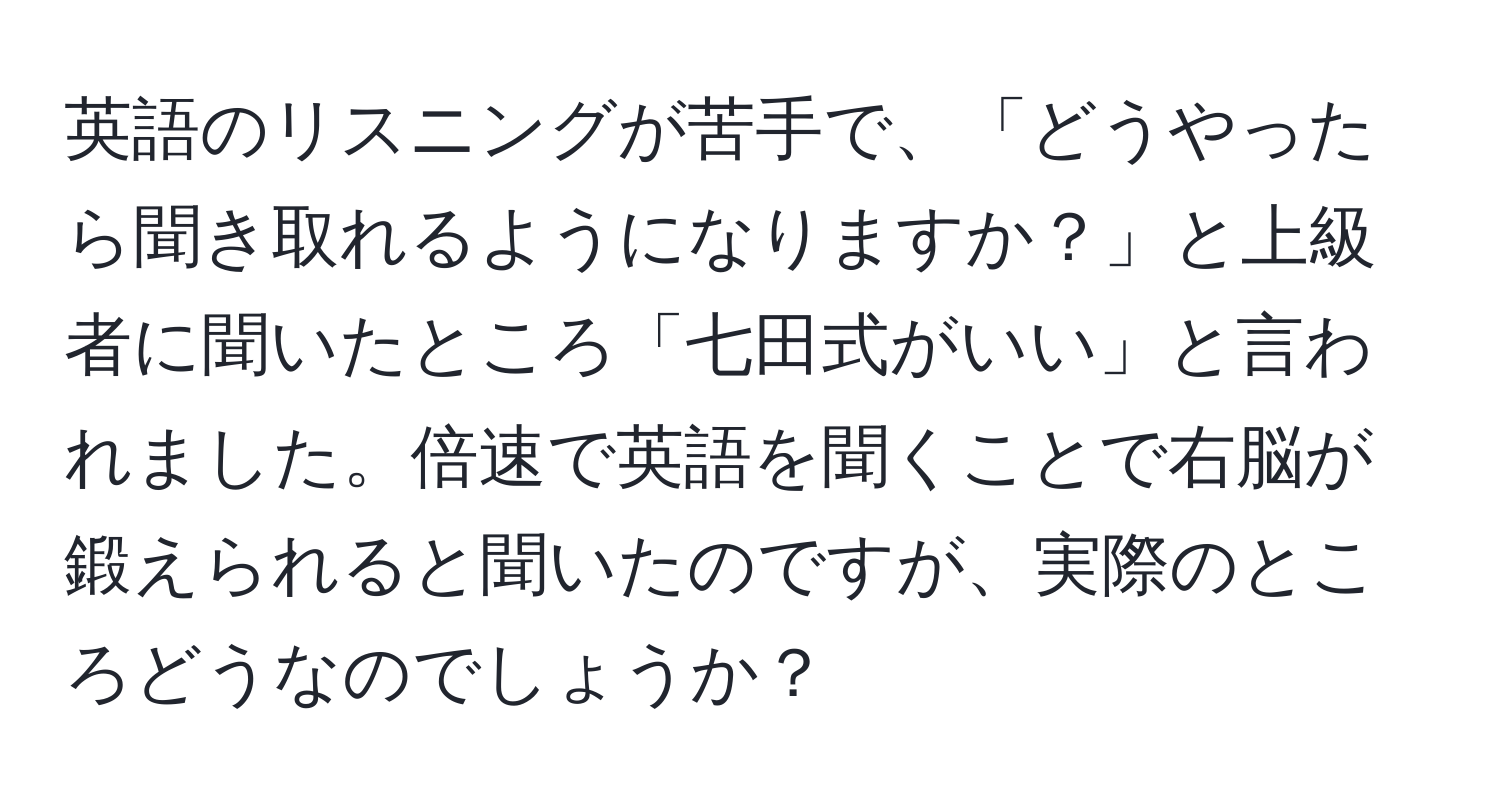 英語のリスニングが苦手で、「どうやったら聞き取れるようになりますか？」と上級者に聞いたところ「七田式がいい」と言われました。倍速で英語を聞くことで右脳が鍛えられると聞いたのですが、実際のところどうなのでしょうか？