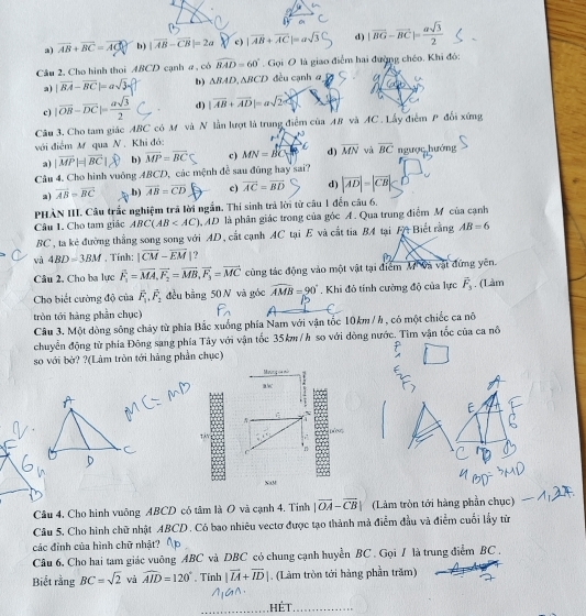 a) vector AB+vector BC=vector AC b) |vector AB-vector CB|=2a c) |vector AB+vector AC|=asqrt(3) d) |vector BG-vector BC|= asqrt(3)/2 
Câu 2, Cho hình thoi ABCD cạnh a , có widehat BAD=60°. Gọi O là giao điểm hai đường chéo. Khi đó:
a) |vector BA-vector BC|=asqrt(3) b) △ BAD,△ BCD đều cạnh α
c) |vector OB-vector DC|= asqrt(3)/2  d) |vector AB+vector AD|=asqrt(2)
Câu 3. Cho tam giác ABC có M và N lần lượt là trung điểm của AB và AC . Lấy điểm P đối xứng
với điểm M qua N . Khi đó: r^4 C d) overline MN và overline BC ngược,hướng
a) |vector MP|=|vector BC| b) vector MP=vector BC c) MN=vector BC
Câu 4. Cho hình vuông ABCD, các mệnh đễ sau đũng hay sai?
a) vector AB=vector BC .b) overline AB=overline CD c) overline AC=overline BD d) |vector AD|=|vector CB|
PHÀN III. Câu trắc nghiệm trã lời ngắn. Thí sinh trả lời từ câu 1 đến câu 6.
Câu 1. Cho tam giác ABC(AB MD là phân giác trong của góc A. Qua trung điểm M của cạnh
BC, ta kẻ đường thắng song song với AD, cắt cạnh AC tại E và cắt tia BA tại F+ Biết rằng AB=6
và 4BD=3BM , Tính: |overline CM-overline EM ?
Câu 2, Cho ba lực vector F_1=vector MA,vector F_2=vector MB,vector F_3=vector MC cùng tác động vào một vật tại điểm M Và vật đứng yên.
Cho biết cường độ của vector F_1,vector F_2 đều bằng 50 N và góc widehat AMB=90°. Khi đô tính cường độ của lực overline F_3. (Làm
tròn tới hàng phần chục)
Câu 3. Một dòng sống chảy từ phía Bắc xuống phía Nam với vận tốc 10km/ h, có một chiếc ca nô
chuyễn động từ phía Đông sang phía Tây với vận tốc 35km/h so với dòng nước. Tìm vận tốc của ca nô
so với bở? ?(Làm tròn tới hàng phần chục)
Mường đa một . 
a
a
Tận    
n
XaM
Câu 4. Cho hình vuông ABCD có tâm là O và cạnh 4. Tính |vector OA-vector CB| (Làm tròn tới hàng phần chục)
Câu 5. Cho hình chữ nhật ABCD . Có bao nhiêu vectơ được tạo thành mà điễm đầu và điểm cuối lấy từ
các đình của hình chữ nhật?
Câu 6. Cho hai tam giác vuông ABC và DBC có chung cạnh huyển BC . Gọi / là trung điểm BC .
Biết rằng BC=sqrt(2) và widehat AID=120°. Tính |vector IA+vector ID| , (Làm tròn tới hàng phần trăm)
hét_