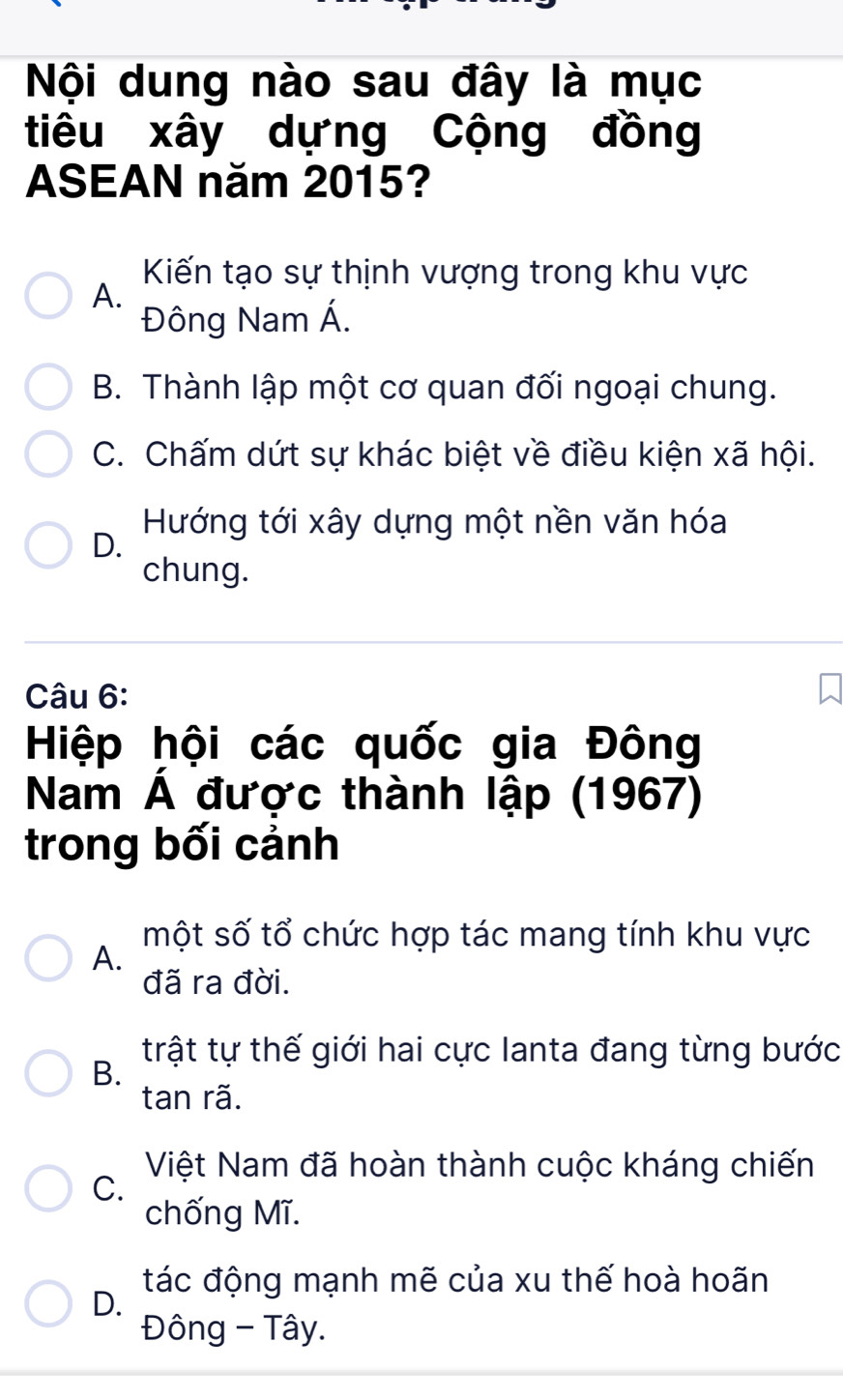 Nội dung nào sau đây là mục
tiêu xây dựng Cộng đồng
ASEAN năm 2015?
Kiến tạo sự thịnh vượng trong khu vực
A.
Đông Nam Á.
B. Thành lập một cơ quan đối ngoại chung.
C. Chấm dứt sự khác biệt về điều kiện xã hội.
Hướng tới xây dựng một nền văn hóa
D.
chung.
Câu 6:
Hiệp hội các quốc gia Đông
Nam Á được thành lập (1967)
trong bối cảnh
một số tổ chức hợp tác mang tính khu vực
A.
đã ra đời.
trật tự thế giới hai cực lanta đang từng bước
B.
tan rã.
Việt Nam đã hoàn thành cuộc kháng chiến
C.
chống Mĩ.
tác động mạnh mẽ của xu thế hoà hoãn
D.
Đông - Tây.