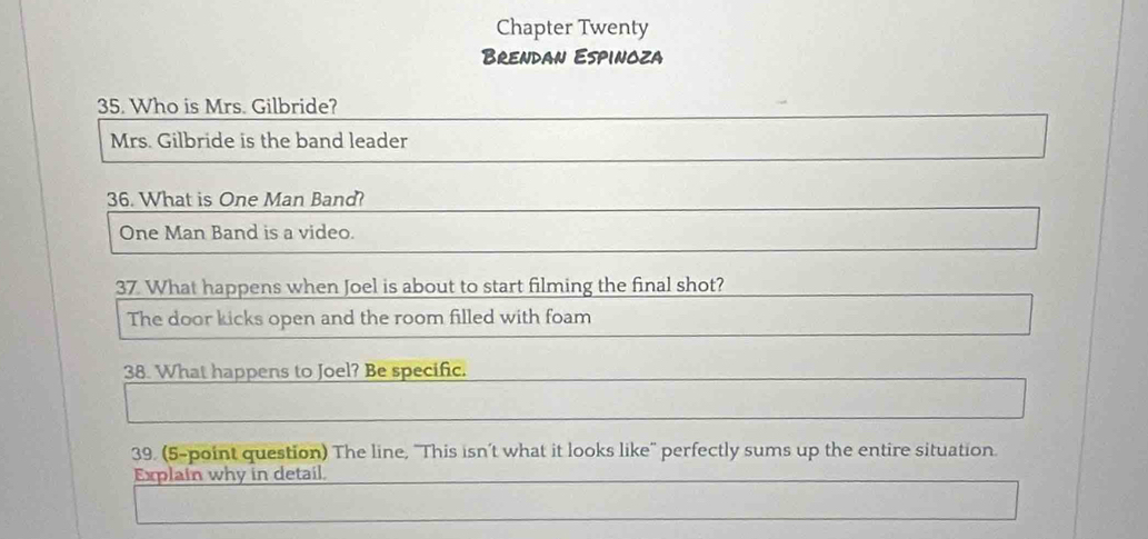 Chapter Twenty 
Brendan Espinoza 
35. Who is Mrs. Gilbride? 
Mrs. Gilbride is the band leader 
36. What is One Man Band? 
One Man Band is a video. 
37 What happens when Joel is about to start filming the final shot? 
The door kicks open and the room filled with foam 
38. What happens to Joel? Be specific. 
39. (5-point question) The line, 'This isn’t what it looks like'' perfectly sums up the entire situation. 
Explain why in detail.