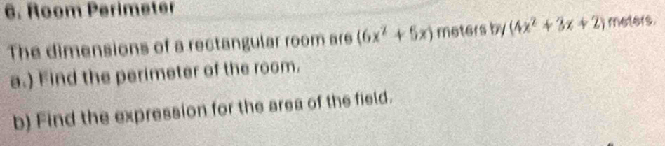 Room Perimeter 
The dimensions of a rectangular room are (6x^2+5x) meters by(4x^2+3x+2) meters. 
a.) Find the perimeter of the room. 
b) Find the expression for the area of the field.