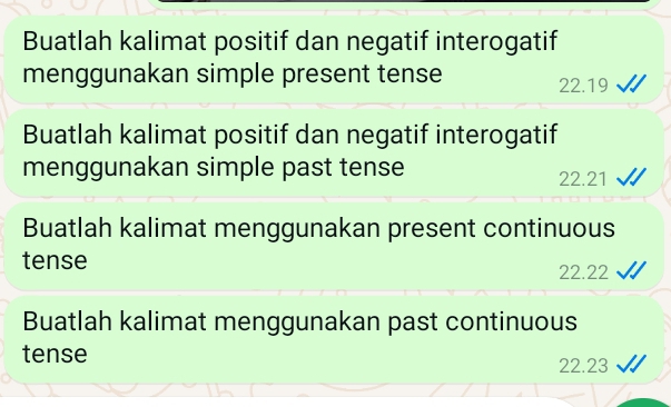 Buatlah kalimat positif dan negatif interogatif 
menggunakan simple present tense
22.19
Buatlah kalimat positif dan negatif interogatif 
menggunakan simple past tense 22.21
Buatlah kalimat menggunakan present continuous 
tense
22.22
Buatlah kalimat menggunakan past continuous 
tense 22.23