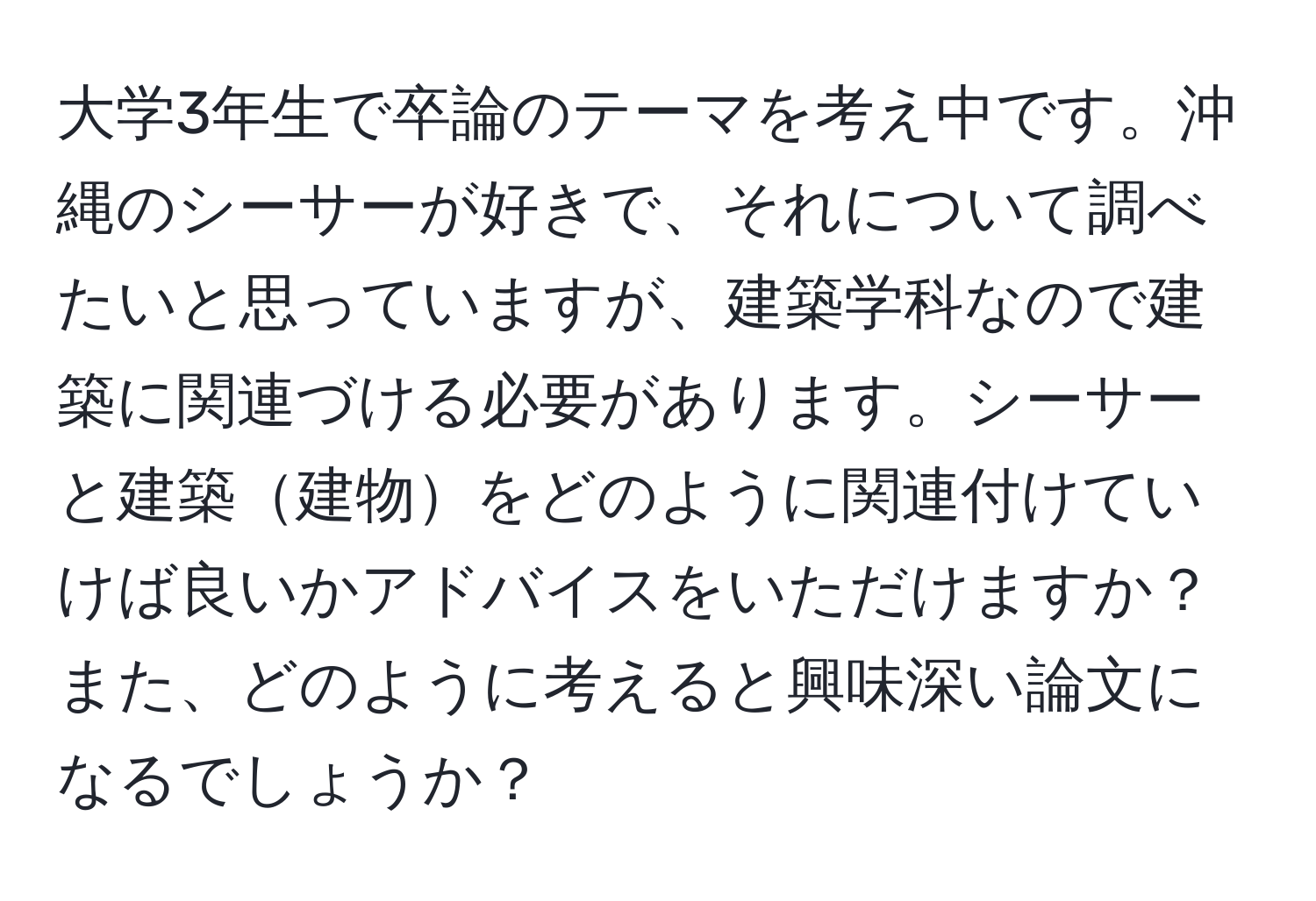 大学3年生で卒論のテーマを考え中です。沖縄のシーサーが好きで、それについて調べたいと思っていますが、建築学科なので建築に関連づける必要があります。シーサーと建築建物をどのように関連付けていけば良いかアドバイスをいただけますか？また、どのように考えると興味深い論文になるでしょうか？